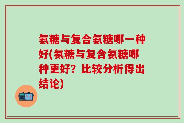 氨糖与复合氨糖哪一种好(氨糖与复合氨糖哪种更好？比较分析得出结论)