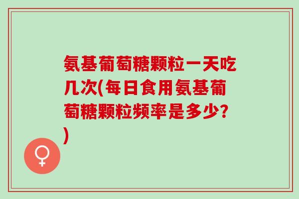 氨基葡萄糖颗粒一天吃几次(每日食用氨基葡萄糖颗粒频率是多少？)