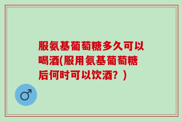 服氨基葡萄糖多久可以喝酒(服用氨基葡萄糖后何时可以饮酒？)