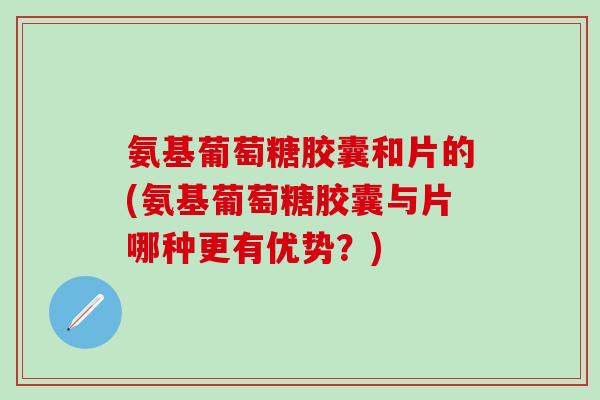 氨基葡萄糖胶囊和片的(氨基葡萄糖胶囊与片哪种更有优势？)