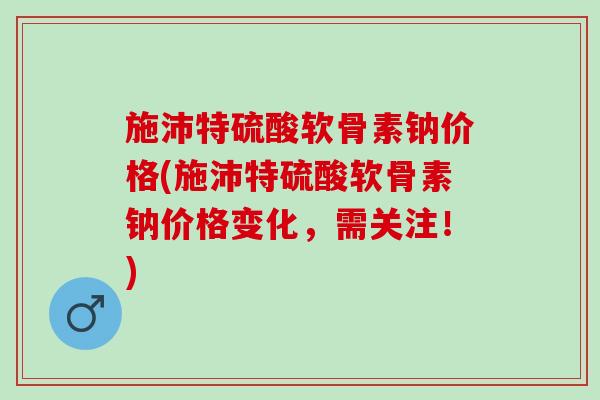 施沛特硫酸软骨素钠价格(施沛特硫酸软骨素钠价格变化，需关注！)