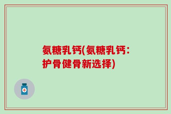 氨糖乳钙(氨糖乳钙：护骨健骨新选择)