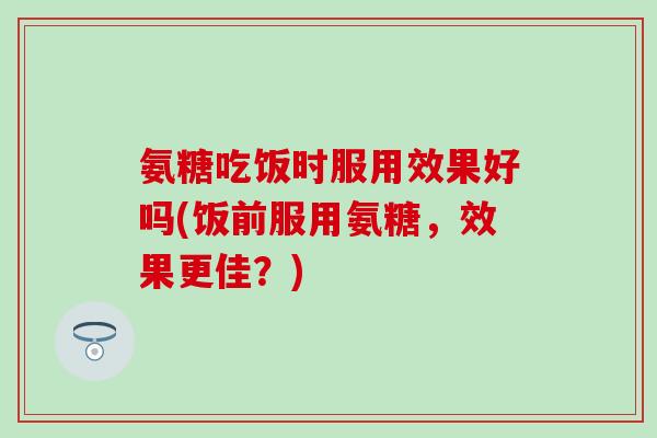 氨糖吃饭时服用效果好吗(饭前服用氨糖，效果更佳？)