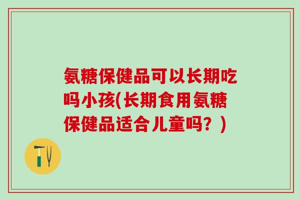 氨糖保健品可以长期吃吗小孩(长期食用氨糖保健品适合儿童吗?) 氨糖保健品可以长期吃吗小孩(长期食用氨糖保健品适合儿童吗?)