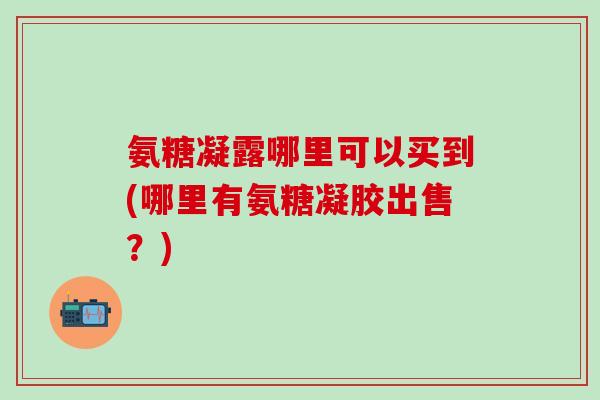 氨糖凝露哪里可以买到(哪里有氨糖凝胶出售？)
