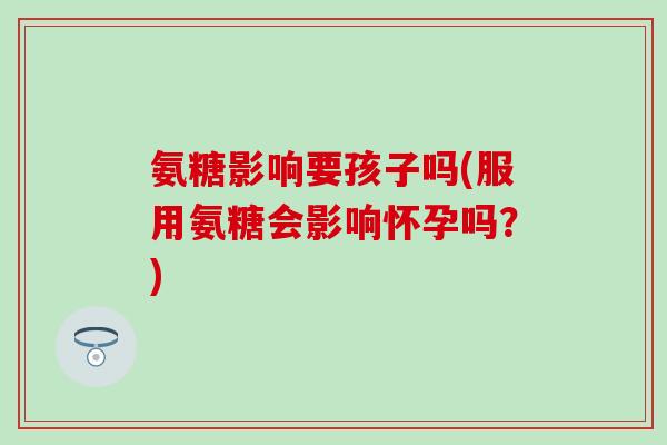 氨糖影响要孩子吗(服用氨糖会影响怀孕吗？)