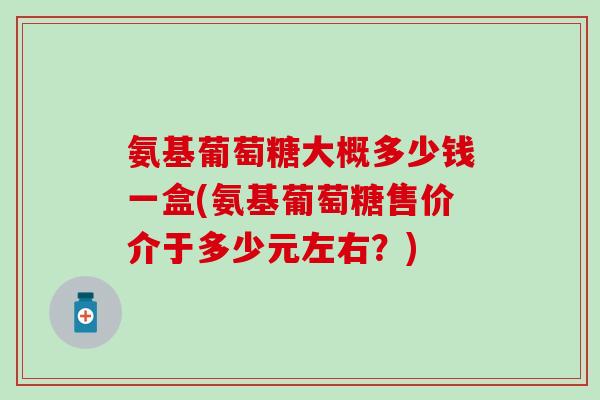 氨基葡萄糖大概多少钱一盒(氨基葡萄糖售价介于多少元左右?) 氨基葡萄糖大概多少钱一盒(氨基葡萄糖售价介于多少元左右?)