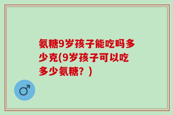 氨糖9岁孩子能吃吗多少克(9岁孩子可以吃多少氨糖？)