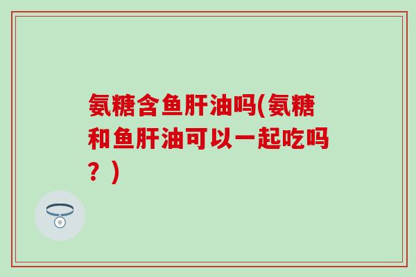 氨糖含鱼肝油吗(氨糖和鱼肝油可以一起吃吗？)