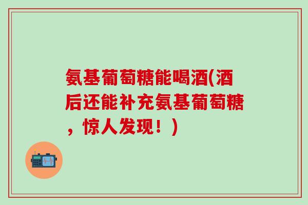 氨基葡萄糖能喝酒(酒后还能补充氨基葡萄糖，惊人发现！)