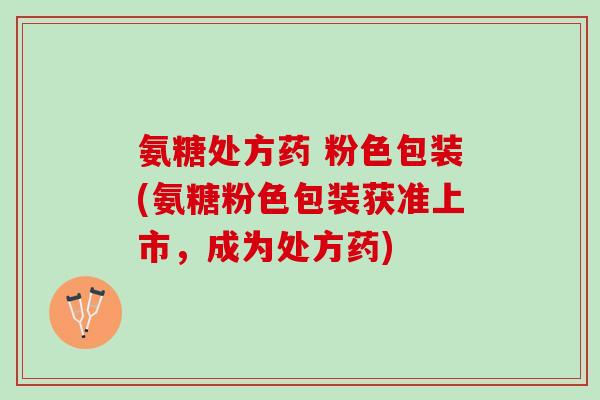 氨糖处方药 粉色包装(氨糖粉色包装获准上市，成为处方药)