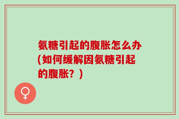 氨糖引起的腹胀怎么办(如何缓解因氨糖引起的腹胀？)
