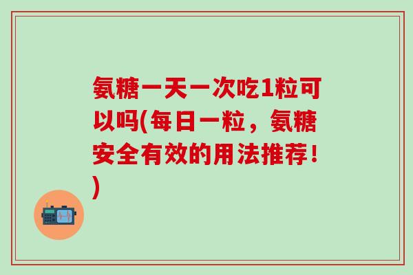氨糖一天一次吃1粒可以吗(每日一粒，氨糖安全有效的用法推荐！)
