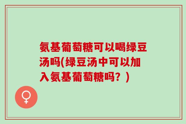 氨基葡萄糖可以喝绿豆汤吗(绿豆汤中可以加入氨基葡萄糖吗？)