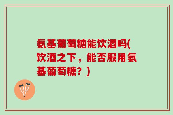 氨基葡萄糖能饮酒吗(饮酒之下，能否服用氨基葡萄糖？)