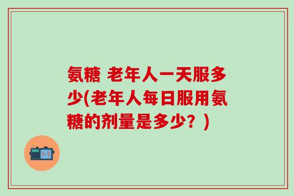 氨糖 老年人一天服多少(老年人每日服用氨糖的剂量是多少？)