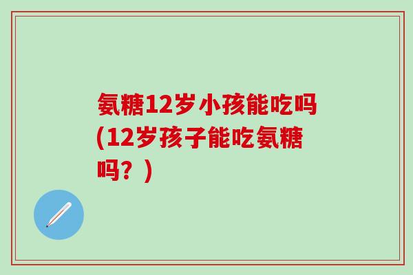 氨糖12岁小孩能吃吗(12岁孩子能吃氨糖吗？)