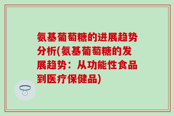 氨基葡萄糖的进展趋势分析(氨基葡萄糖的发展趋势：从功能性食品到医疗保健品)