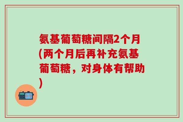 氨基葡萄糖间隔2个月(两个月后再补充氨基葡萄糖，对身体有帮助)