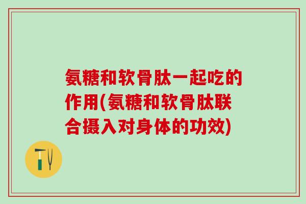 氨糖和软骨肽一起吃的作用(氨糖和软骨肽联合摄入对身体的功效)