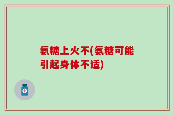 氨糖上火不(氨糖可能引起身体不适)