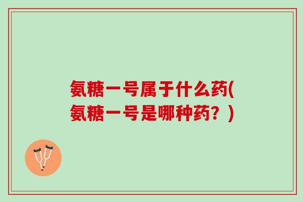 氨糖一号属于什么药(氨糖一号是哪种药？)