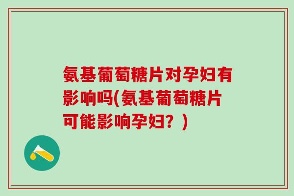 氨基葡萄糖片对孕妇有影响吗(氨基葡萄糖片可能影响孕妇？)