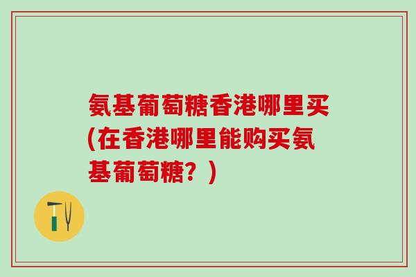 氨基葡萄糖香港哪里买(在香港哪里能购买氨基葡萄糖？)