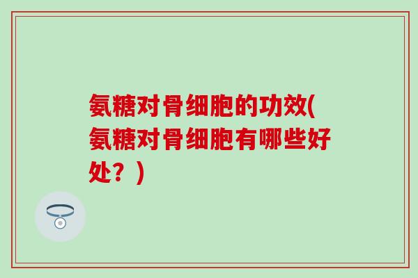 氨糖对骨细胞的功效(氨糖对骨细胞有哪些好处？)