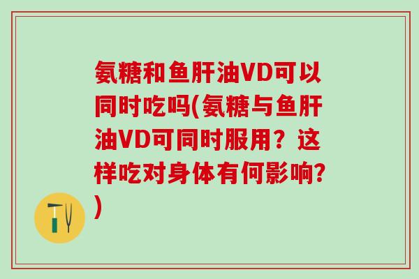 氨糖和鱼肝油VD可以同时吃吗(氨糖与鱼肝油VD可同时服用？这样吃对身体有何影响？)