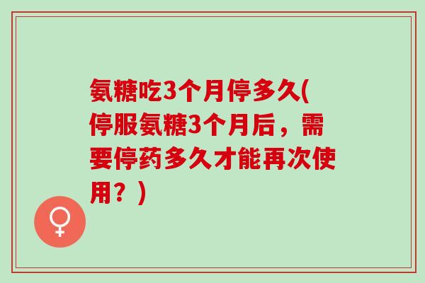 氨糖吃3个月停多久(停服氨糖3个月后，需要停药多久才能再次使用？)