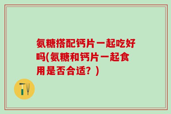 氨糖搭配钙片一起吃好吗(氨糖和钙片一起食用是否合适？)