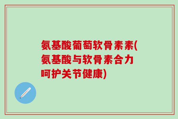氨基酸葡萄软骨素素(氨基酸与软骨素合力 呵护关节健康)
