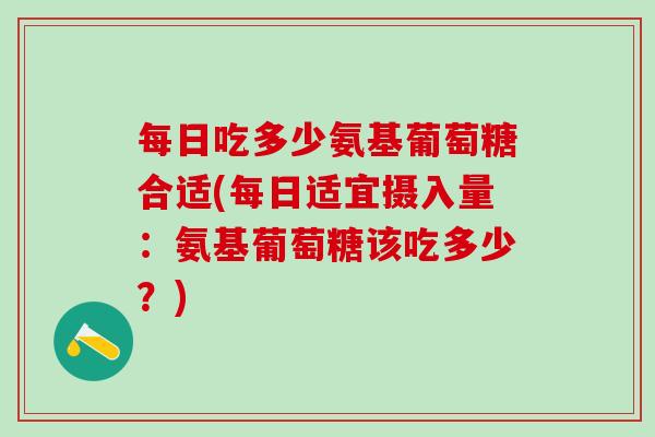 每日吃多少氨基葡萄糖合适(每日适宜摄入量：氨基葡萄糖该吃多少？)