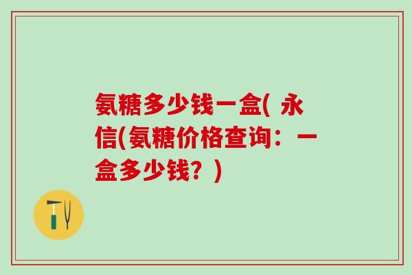 氨糖多少钱一盒( 永信(氨糖价格查询：一盒多少钱？)