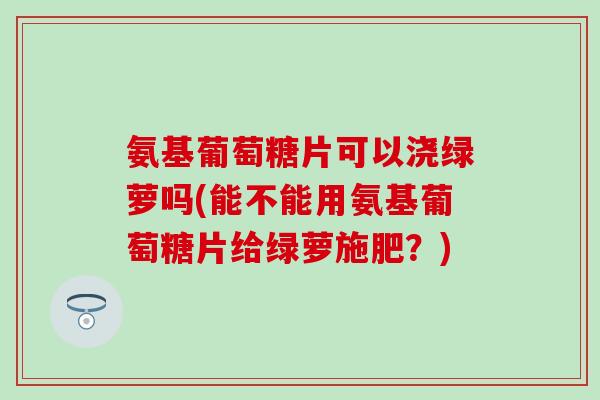 氨基葡萄糖片可以浇绿萝吗(能不能用氨基葡萄糖片给绿萝施肥？)