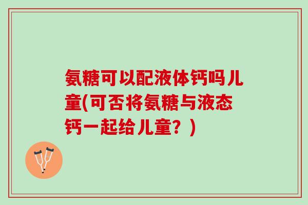 氨糖可以配液体钙吗儿童(可否将氨糖与液态钙一起给儿童？)