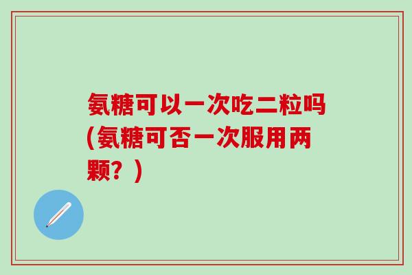 氨糖可以一次吃二粒吗(氨糖可否一次服用两颗？)