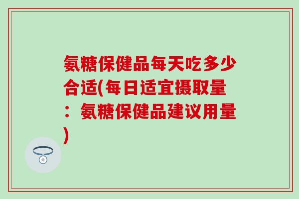 氨糖保健品每天吃多少合适(每日适宜摄取量：氨糖保健品建议用量)
