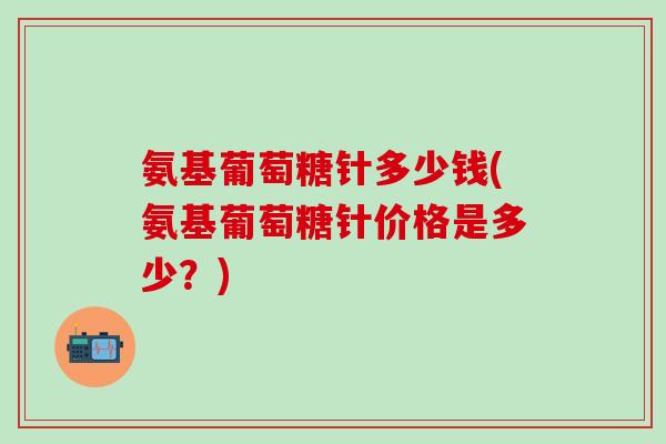 氨基葡萄糖针多少钱(氨基葡萄糖针价格是多少？)