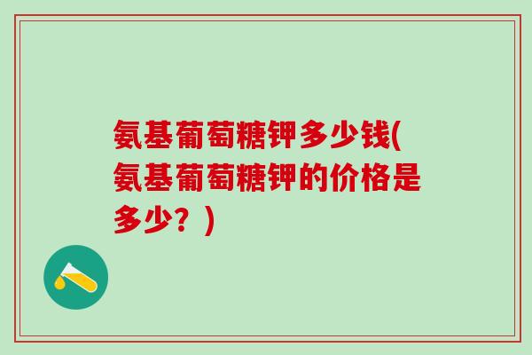 氨基葡萄糖钾多少钱(氨基葡萄糖钾的价格是多少？)
