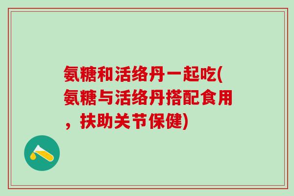 氨糖和活络丹一起吃(氨糖与活络丹搭配食用，扶助关节保健)
