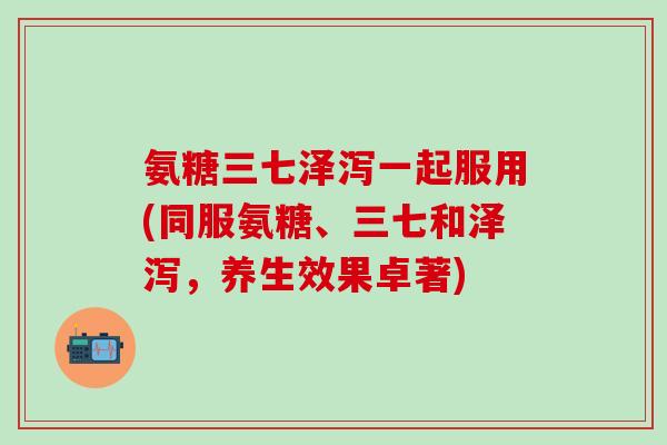氨糖三七泽泻一起服用(同服氨糖、三七和泽泻，养生效果卓著)