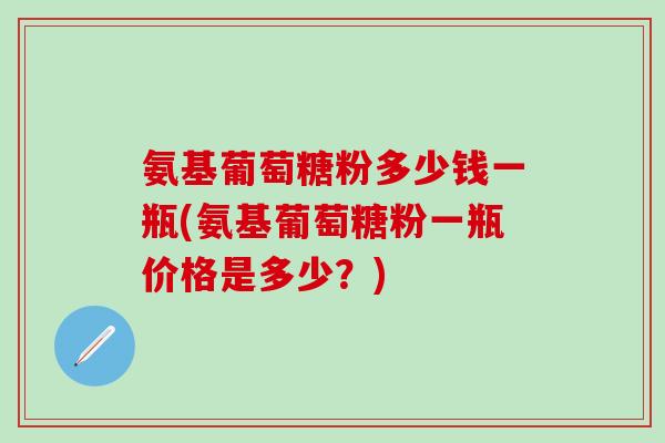 氨基葡萄糖粉多少钱一瓶(氨基葡萄糖粉一瓶价格是多少？)