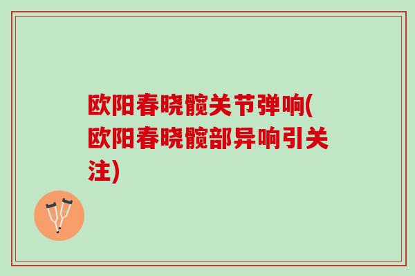 欧阳春晓髋关节弹响(欧阳春晓髋部异响引关注)
