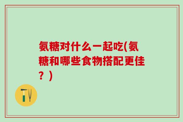 氨糖对什么一起吃(氨糖和哪些食物搭配更佳？)