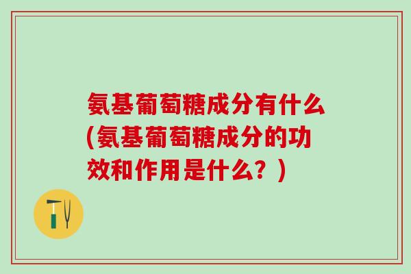 氨基葡萄糖成分有什么(氨基葡萄糖成分的功效和作用是什么？)