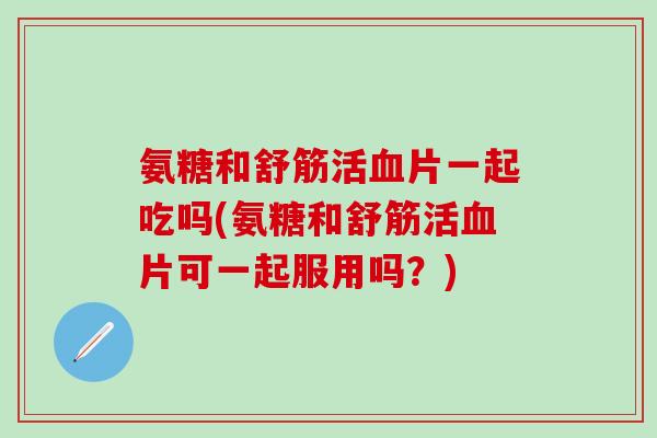 氨糖和舒筋活血片一起吃吗(氨糖和舒筋活血片可一起服用吗？)