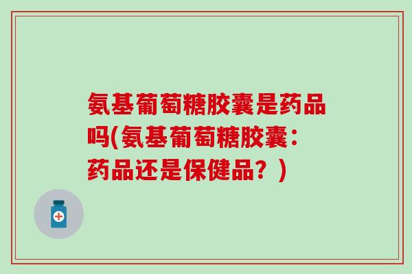 氨基葡萄糖胶囊是药品吗(氨基葡萄糖胶囊：药品还是保健品？)