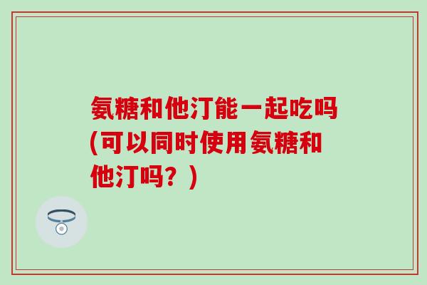 氨糖和他汀能一起吃吗(可以同时使用氨糖和他汀吗?) 氨糖和他汀能一起吃吗(可以同时使用氨糖和他汀吗?)